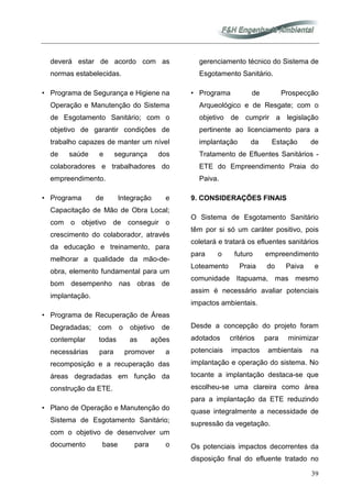 39
deverá estar de acordo com as
normas estabelecidas.
• Programa de Segurança e Higiene na
Operação e Manutenção do Sistema
de Esgotamento Sanitário; com o
objetivo de garantir condições de
trabalho capazes de manter um nível
de saúde e segurança dos
colaboradores e trabalhadores do
empreendimento.
• Programa de Integração e
Capacitação de Mão de Obra Local;
com o objetivo de conseguir o
crescimento do colaborador, através
da educação e treinamento, para
melhorar a qualidade da mão-de-
obra, elemento fundamental para um
bom desempenho nas obras de
implantação.
• Programa de Recuperação de Áreas
Degradadas; com o objetivo de
contemplar todas as ações
necessárias para promover a
recomposição e a recuperação das
áreas degradadas em função da
construção da ETE.
• Plano de Operação e Manutenção do
Sistema de Esgotamento Sanitário;
com o objetivo de desenvolver um
documento base para o
gerenciamento técnico do Sistema de
Esgotamento Sanitário.
• Programa de Prospecção
Arqueológico e de Resgate; com o
objetivo de cumprir a legislação
pertinente ao licenciamento para a
implantação da Estação de
Tratamento de Efluentes Sanitários -
ETE do Empreendimento Praia do
Paiva.
9. CONSIDERAÇÕES FINAIS
O Sistema de Esgotamento Sanitário
têm por si só um caráter positivo, pois
coletará e tratará os efluentes sanitários
para o futuro empreendimento
Loteamento Praia do Paiva e
comunidade Itapuama, mas mesmo
assim é necessário avaliar potenciais
impactos ambientais.
Desde a concepção do projeto foram
adotados critérios para minimizar
potenciais impactos ambientais na
implantação e operação do sistema. No
tocante a implantação destaca-se que
escolheu-se uma clareira como área
para a implantação da ETE reduzindo
quase integralmente a necessidade de
supressão da vegetação.
Os potenciais impactos decorrentes da
disposição final do efluente tratado no
 