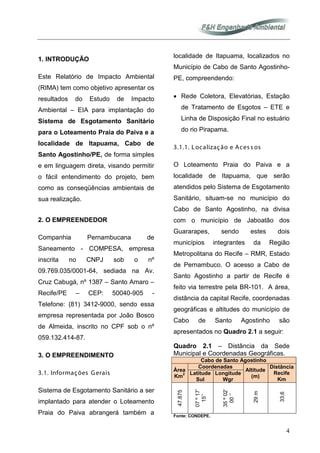 4
1. INTRODUÇÃO
Este Relatório de Impacto Ambiental
(RIMA) tem como objetivo apresentar os
resultados do Estudo de Impacto
Ambiental – EIA para implantação do
Sistema de Esgotamento Sanitário
para o Loteamento Praia do Paiva e a
localidade de Itapuama, Cabo de
Santo Agostinho/PE, de forma simples
e em linguagem direta, visando permitir
o fácil entendimento do projeto, bem
como as conseqüências ambientais de
sua realização.
2. O EMPREENDEDOR
Companhia Pernambucana de
Saneamento - COMPESA, empresa
inscrita no CNPJ sob o nº
09.769.035/0001-64, sediada na Av.
Cruz Cabugá, nº 1387 – Santo Amaro –
Recife/PE – CEP: 50040-905 -
Telefone: (81) 3412-9000, sendo essa
empresa representada por João Bosco
de Almeida, inscrito no CPF sob o nº
059.132.414-87.
3. O EMPREENDIMENTO
3.1. Informações Gerais
Sistema de Esgotamento Sanitário a ser
implantado para atender o Loteamento
Praia do Paiva abrangerá também a
localidade de Itapuama, localizados no
Município de Cabo de Santo Agostinho-
PE, compreendendo:
• Rede Coletora, Elevatórias, Estação
de Tratamento de Esgotos – ETE e
Linha de Disposição Final no estuário
do rio Pirapama.
3.1.1. Localização e Aces s os
O Loteamento Praia do Paiva e a
localidade de Itapuama, que serão
atendidos pelo Sistema de Esgotamento
Sanitário, situam-se no município do
Cabo de Santo Agostinho, na divisa
com o município de Jaboatão dos
Guararapes, sendo estes dois
municípios integrantes da Região
Metropolitana do Recife – RMR, Estado
de Pernambuco. O acesso a Cabo de
Santo Agostinho a partir de Recife é
feito via terrestre pela BR-101. A área,
distância da capital Recife, coordenadas
geográficas e altitudes do município de
Cabo de Santo Agostinho são
apresentados no Quadro 2.1 a seguir:
Quadro 2.1 – Distância da Sede
Municipal e Coordenadas Geográficas.
Cabo de Santo Agostinho
Área
Km
2
Coordenadas
Altitude
(m)
Distância
Recife
Km
Latitude
Sul
Longitude
Wgr
47.875
07º17’
15’’
35º02’
00‘’
29m
33,6
Fonte: CONDEPE.
 