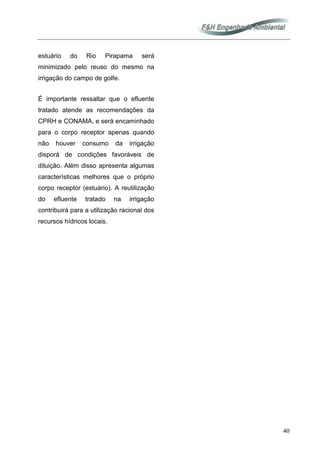 40
estuário do Rio Pirapama será
minimizado pelo reuso do mesmo na
irrigação do campo de golfe.
É importante ressaltar que o efluente
tratado atende as recomendações da
CPRH e CONAMA, e será encaminhado
para o corpo receptor apenas quando
não houver consumo da irrigação
disporá de condições favoráveis de
diluição. Além disso apresenta algumas
características melhores que o próprio
corpo receptor (estuário). A reutilização
do efluente tratado na irrigação
contribuirá para a utilização racional dos
recursos hídricos locais.
 