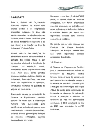 6
5. O PROJETO
Para o Sistema de Esgotamento
Sanitário, proposto de acordo com
análise jurídica e os diagnósticos
ambientais realizados na área, não
existem restrições para implantação. Ao
contrário trará inúmeros benefícios para
os atuais moradores de Itapuama e os
que vierem a se instalar na área do
Loteamento Praia do Paiva.
Haverá melhoria das condições do
saneamento básico, será minimizada a
poluição dos cursos d’água e, por
conseguinte diminuirá a incidência de
doenças com veiculação hídrica,
melhorando assim a qualidade de vida
local. Além disso, serão gerados
empregos diretos e indiretos ligados ao
Loteamento Praia do Paiva, nas suas
fases de implantação e operação,
introduzindo melhorias na qualidade de
vida de um modo geral.
O ambiente na área de implantação do
Sistema de Esgotamento Sanitário
convive há muito com a intervenção
humana, fato evidenciado pela
existência de estradas de acesso com
movimentação constante de caminhões,
clareiras e cavas geradas para extração
de minérios, edificações, algumas
inacabadas ou em ruínas.
De acordo com a lista oficial do IBAMA
(MMA) e demais listas de espécies
ameaçadas, não foram encontradas
espécies ameaçadas de extinção, nem
raras, no levantamento florístico do local
examinado. Foram por outro lado
registradas espécies com potencial
econômico e ecológico.
De acordo com a Lista Nacional das
Espécies da Fauna Brasileira
Ameaçada de Extinção. IBAMA/2003,
não foram registradas espécies
ameaçadas de extinção.
5.1. Objetivos
O Sistema de Esgotamento Sanitário
para o Loteamento Praia do Paiva e da
Localidade de Itapuama, objetiva
fornecer infra-estrutura de saneamento
ao Loteamento mencionado, sanear a
localidade de Itapuama, contribuir para
a redução da contaminação dos corpos
d’água da região, para a diminuição da
incidência de doenças de veiculação
hídrica e promover a melhoria da
qualidade de vida das comunidades
envolvidas. O SES beneficiará no final
de 2023 uma população de 44.879
habitantes.
 