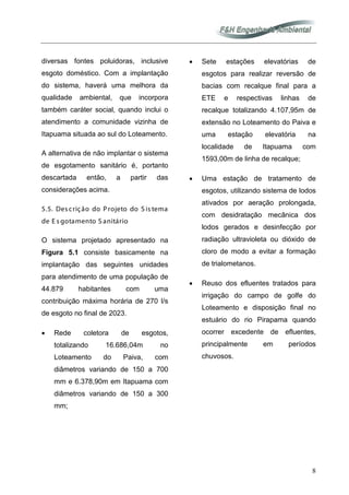 8
diversas fontes poluidoras, inclusive
esgoto doméstico. Com a implantação
do sistema, haverá uma melhora da
qualidade ambiental, que incorpora
também caráter social, quando inclui o
atendimento a comunidade vizinha de
Itapuama situada ao sul do Loteamento.
A alternativa de não implantar o sistema
de esgotamento sanitário é, portanto
descartada então, a partir das
considerações acima.
5.5. Des crição do Projeto do S is tema
de E s gotamento S anitário
O sistema projetado apresentado na
Figura 5.1 consiste basicamente na
implantação das seguintes unidades
para atendimento de uma população de
44.879 habitantes com uma
contribuição máxima horária de 270 l/s
de esgoto no final de 2023.
• Rede coletora de esgotos,
totalizando 16.686,04m no
Loteamento do Paiva, com
diâmetros variando de 150 a 700
mm e 6.378,90m em Itapuama com
diâmetros variando de 150 a 300
mm;
• Sete estações elevatórias de
esgotos para realizar reversão de
bacias com recalque final para a
ETE e respectivas linhas de
recalque totalizando 4.107,95m de
extensão no Loteamento do Paiva e
uma estação elevatória na
localidade de Itapuama com
1593,00m de linha de recalque;
• Uma estação de tratamento de
esgotos, utilizando sistema de lodos
ativados por aeração prolongada,
com desidratação mecânica dos
lodos gerados e desinfecção por
radiação ultravioleta ou dióxido de
cloro de modo a evitar a formação
de trialometanos.
• Reuso dos efluentes tratados para
irrigação do campo de golfe do
Loteamento e disposição final no
estuário do rio Pirapama quando
ocorrer excedente de efluentes,
principalmente em períodos
chuvosos.
 