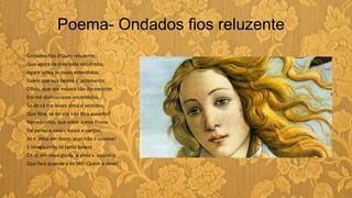 Poema- Ondados fios reluzente
Ondados fios d'Ouro reluzente,
Que agora da mão bela recolhidos,
Agora sobre as rosas estendidos,
Fazeis que sua beleza s´ acremente;
Olhos, que vos móveis tão docemente,
Em mil divinos raios encendidos,
Se de cá me levais alma e sentidos,
Que fôra, se de vós não fôra ausente?
Honesto riso, que entre a mor fineza
De perlas e corais nasce e parece,
Se n´alma em doces ecos não o ouvisse!
S´imaginando só tanta beleza
De si, em nova glória, a alma s ´esquece,
Que fará quando a vir?Ah! Quem a visse!
 