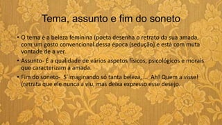 Tema, assunto e fim do soneto
• O tema é a beleza feminina (poeta desenha o retrato da sua amada,
com um gosto convencional dessa época (sedução) e está com muta
vontade de a ver.
• Assunto- É a qualidade de vários aspetos físicos, psicológicos e morais
que caracterizam a amada.
• Fim do soneto- S´imaginando só tanta beleza, … Ah! Quem a visse!
(retrata que ele nunca a viu, mas deixa expresso esse desejo.
 
