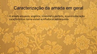 Caracterização da amada em geral
• A amada era pura, angélica, imaterial e perfeita, essa enumeração
características torna visível a influência petrarquista.
 