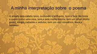 A minha interpretação sobre o poema
• A amada tem cabelo loiro, ondulado e brilhante, tem a face tão linda
e suave como uma rosa, tem a pele muito bonita, tem um olhar muito
gentil, meigo, radiante e sedutor, tem um riso simpático, doce e
honesto.
 