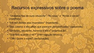 Recursos expressivos sobre o poema
• “Ondados fios de ouro reluzente”, “As rosas” e “Perlas e corais”
(metáfora).
• “Em mil divinos aios incendidos” (hipérbole).
• “Dos cabelos e dos olhos que parecem personificados” (apóstrofe).
• “Ondados, reluzente, honesto e doce” (adjetivação).
• “Que fará quando a vir?” (interrogação retórica).
• “? Ah! Quem a visse!” (exclamação).
 