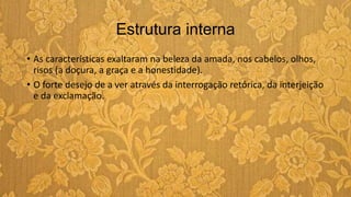 Estrutura interna
• As características exaltaram na beleza da amada, nos cabelos, olhos,
risos (a doçura, a graça e a honestidade).
• O forte desejo de a ver através da interrogação retórica, da interjeição
e da exclamação.
 
