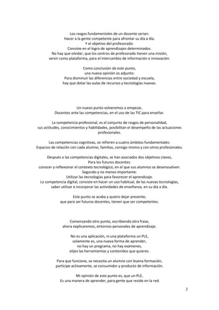 3 
Los rasgos fundamentales de un docente serian: 
Hacer a la gente competente para afrontar su día a día. 
Y el objetivo del profesorado: 
Consiste en el logro de aprendizajes determinados. 
No hay que olvidar, que los centros de profesorado tienen una misión, 
servir como plataforma, para el intercambio de información e innovación. 
Como conclusión de este punto, 
una nueva opinión os adjunto: 
Para disminuir las diferencias entre sociedad y escuela, 
hay que dotar las aulas de recursos y tecnologías nuevas. 
Un nuevo punto volveremos a empezar, 
Docentes ante las competencias, en el uso de las TIC para enseñar. 
La competencia profesional, es el conjunto de rasgos de personalidad, 
sus actitudes, conocimientos y habilidades, posibilitan el desempeño de las actuaciones profesionales. 
Las competencias cognitivas, se refieren a cuatro ámbitos fundamentales: 
Espacios de relación con cada alumno, familias, consigo mismo y con otros profesionales. 
Después a las competencias digitales, se han asociados dos objetivos claves, 
Para los futuros docentes: 
conocer y reflexionar el contexto tecnológico, en el que sus alumnos se desenvuelven. 
Segundo y no menos importante: 
Utilizar las tecnologías para favorecer el aprendizaje. 
La competencia digital, consiste en hacer un uso habitual, de las nuevas tecnologías, 
saber utilizar e incorporar las actividades de enseñanza, en su día a día. 
Este punto se acaba y quiero dejar presente, 
que para ser futuros docentes, tienen que ser competentes. 
Comenzando otro punto, escribiendo otra frase, 
ahora explicaremos, entornos personales de aprendizaje. 
No es una aplicación, ni una plataforma un PLE, 
solamente es, una nueva forma de aprender, 
no hay un programa, no hay exámenes, 
elijes las herramientas y contenidos que quieres. 
Para que funcione, se necesita un alumno con buena formación, 
participe activamente, se consumidor y producto de información. 
Mi opinión de este punto es, que un PLE, 
Es una manera de aprender, para gente que reside en la red.  