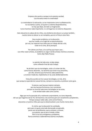 4 
Empiezo otro punto y aunque no te parezca verdad, 
¡Las escuelas matan la creatividad! 
La creatividad en la educación, es tan importante como la alfabetización, 
no nos damos cuenta, sin querer su talento desperdiciamos, 
no hay que dejar, de lado su imaginación, 
nunca haremos nada importante, si a arriesgarnos no estamos dispuestos. 
Solo educamos la cabeza de los niños, nos olvidamos de educar su cuerpo también, 
nuestra tarea es educar su ser completo, para en el futuro estar bien. 
Hay un gran problema, en la educación, 
que fue creada, en el siglo de la industrialización, 
por eso, las materias mas útiles para el trabajo del día a día, 
Están en la cima, de la jerarquía. 
Por último una frase, a la cual hay que hacer caso... 
Los niños nacen artistas, el problema es seguir siendo artistas mientras crecemos, 
Como dijo Pablo Picasso. 
La opinión de todo esto, la dejo abajo, 
como reflexión final de este trabajo. 
He de decir que las tecnologías, están a la orden del día, 
como futuros docentes, las tenemos que tener muy presentes, 
por ello, tenemos que formarnos adecuadamente, 
y no tener miedo de, implantarlas en las aulas deliberadamente. 
Estoy de acuerdo con las nuevas tecnologías, es más, diría 
que aunque se aprende de nuevas formas, siempre se necesita un profesor como guía. 
Yo pienso, que hay que mejorar siempre, 
por eso hay que formarnos y ser concientes, 
porque no sirve de nada tener tecnologías en las aulas, 
si de verdad nadie sabe como usarlas. 
Algo que me ha parecido útil y realmente sorprendente, es como depende, 
del uso que hagamos de las TIC, formaremos a los alumnos para ser socialmente competentes. 
Porque aunque nadie sabe, como será el futuro, 
educamos a nuestros niños para que se desenvuelvan y sea mucho menos duro. 
Es cierto, que la educación ha cambiado, 
pero para mi gusto esta todo demasiado encajonado, 
pocos son los profesores, que se atreven a innovar, 
y yo pienso, que es por el miedo a fallar. 
Pero si no nos arriesgamos y probamos, 
Nunca veremos si obtendremos buenos resultados. 
 