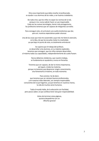 5 
Otra cosa importante que debe enseñar el profesorado, 
es ayudar a sus alumnos de las redes, a ser buenos ciudadanos. 
De nada sirve, que los niños no sepan las normas de la red, 
porque si no, nunca sabrán hacer un uso responsable. 
Cada vez las nuevas tecnologías, tienen más protagonismo, 
los profesores tenemos que ser capaces de integrarlas con éxito. 
Para conseguir esto, al curriculum una vuelta tendremos que dar, 
para así, nuestras expectativas poder alcanzar. 
Una de las cosas que más me sorprendió y que más me llamo la atención, 
es la idea, de que las escuelas matan la creatividad, 
ya que bajo mi punto de vista, es totalmente antinatural. 
Se supone que el trabajo del profesor, 
es desarrollar a los alumnos, en su máximo esplendor, 
tenemos que conseguir, que los niños siempre desarrollen, 
al máximo todas sus capacidades, independientemente de cuales fuesen. 
Nunca debemos olvidarnos, que nuestro trabajo, 
se fundamenta en ayudarlos y nunca en frenarlos. 
Tenemos que ser capaces, de dar la misma importancia, 
por igual, a todas las materias, 
porque no tenemos que despreciar ningún conocimiento, 
sino fomentarlo al máximo, en todo momento. 
Para concluir, he de decir, 
que tenemos que ser siempre buenos profesionales, 
y en nuestras vidas laborales, ser siempre responsables. 
conscientes de lo que hagamos, ya que tenemos en nuestras manos, 
la vida de muchos seres humanos. 
Todo el mundo habla, de la educación con facilidad, 
pero pocos saben, lo que conlleva tener esta gran responsabilidad. 
Antes de terminar estas páginas, 
quisiera despedirme con un: 
¡Muchas gracias! 
 