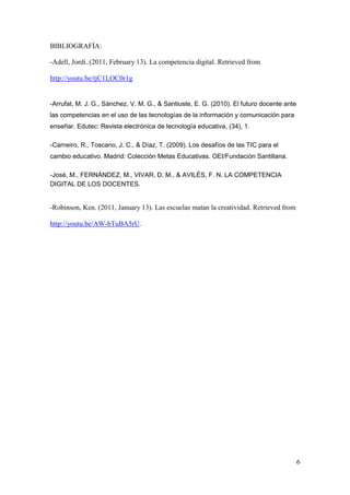 6 
BIBLIOGRAFÍA: 
-Adell, Jordi. (2011, February 13). La competencia digital. Retrieved from http://youtu.be/tjC1LOC0r1g 
-Arrufat, M. J. G., Sánchez, V. M. G., & Santiuste, E. G. (2010). El futuro docente ante las competencias en el uso de las tecnologías de la información y comunicación para enseñar. Edutec: Revista electrónica de tecnología educativa, (34), 1. 
-Carneiro, R., Toscano, J. C., & Díaz, T. (2009). Los desafíos de las TIC para el cambio educativo. Madrid: Colección Metas Educativas. OEI/Fundación Santillana. 
-José, M., FERNÁNDEZ, M., VIVAR, D. M., & AVILÉS, F. N. LA COMPETENCIA DIGITAL DE LOS DOCENTES. 
-Robinson, Ken. (2011, January 13). Las escuelas matan la creatividad. Retrieved from http://youtu.be/AW-bTuBA5rU. 
