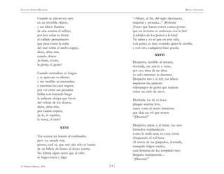 )14 (
© Pehuén Editores, 2001
GUSTAVO ADOLFO BECQUER RIMAS Y LEYENDAS
Cuando se clavan tus ojos
en un invisible objeto,
y tus labios ilumina
de una sonrisa el reflejo;
por leer sobre tu frente
el callado pensamiento
que pasa como la nube
del mar sobre el ancho espejo,
diera, alma mía,
cuanto deseo:
¡la fama, el oro,
la gloria, el genio!
Cuando enmudece tu lengua
y se apresura tu aliento,
y tus mejillas se encienden,
y entornas tus ojos negros;
por ver entre sus pestañas
brillar con húmedo fuego
la ardiente chispa que brota
del volcán de los deseos,
diera, alma mía,
por cuanto espero,
¡la fe, el espíritu,
la tierra, el cielo!
XXVI
Voy contra mi interés al confesarlo;
pero yo, amada mía,
pienso, cual tú, que una oda sólo es buena
de un billete de banco al dorso escrita.
No faltará algún necio que al oírlo
se haga cruces y diga:
“–Mujer, al fin, del siglo diecinueve,
material y prosaica...” ¡Bobería!
¡Voces que hacen correr cuatro poetas
que en invierno se embozan con la lira!
¡Ladridos de los perros a la luna!
Tú sabes y yo sé que en esta vida,
con genio, es muy contado quien la escribe,
y con oro, cualquiera hace poesía.
XXVII
Despierta, tiemblo al mirarte;
dormida, me atrevo a verte;
por eso, alma de mi alma
yo velo mientras tu duermes.
Despierta ríes y al reír, tus labios
inquietos me parecen
relámpagos de grana que serpean
sobre un cielo de nieve.
Dormida, los de tu boca
pliegan sonrisa leve,
suave corra el rastro luminoso
que deja un sol que muere
“¡Duerme!”
Despierta miras, y al mirar, tus ojos
húmedos resplandecen
como la onda azul, en cuya cresta
chispeando el sol hiere.
Al través de tus párpados, dormida,
tranquilo fulgor viertes,
cual derrama de luz templado rayo
lámpara transparente...
“¡Duerme!”
 