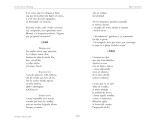 )27 (
© Pehuén Editores, 2001
GUSTAVO ADOLFO BECQUER RIMAS Y LEYENDAS
Y oí como una voz delgada y triste
que por mi nombre me llamó a lo lejos,
y sentí olor de cirios apagados,
de humedad y de incienso.
Entró la noche, y del olvido en brazos
caí, cual piedra, en su profundo seno.
Dormí, y al despertar exclamé: “Alguno
que yo quería ha muerto!”
LXXII
PRIMERA VOZ
Las ondas tienen vaga armonía;
las violetas, suave olor;
brumas de plata la noche fría,
luz y oro el día;
yo, algo mejor:
¡yo tengo Amor!
SEGUNDA VOZ
Aura de aplausos, nube rabiosa,
ola de envidia que besa el pie,
isla de sueños donde reposa
el alma ansiosa,
¡dulce embriaguez
la Gloria es!
TERCERA VOZ
Ascua encendida es el tesoro,
sombra que huye la vanidad,
todo es mentira: la gloria, el oro.
Lo que yo adoro
sólo es verdad.
¡la Libertad!
Así los barqueros pasaban cantando
la eterna canción,
y al golpe del remo saltaba la espuma
y heríala el sol.
“¿Te embarcas?” gritaban; y yo, sonriendo
les dije al pasar:
“Ha tiempo lo hice; por cierto que aún tengo
la ropa en la playa tendida a secar”.
LXXIII
Cerraron sus ojos
que aún tenía abiertos;
taparon su cara
con un blanco lienzo;
y unos sollozando,
otros en silencio,
de la triste alcoba
todos se salieron.
La luz, que en un vaso
ardía en el suelo,
al muro arrojaba
la sombra del lecho,
y entre aquella sombra
veíase, a intervalos,
dibujarse rígida
la forma del cuerpo.
Despertaba el día,
 