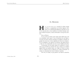 )39 (
© Pehuén Editores, 2001
GUSTAVO ADOLFO BECQUER RIMAS Y LEYENDAS
EL MISERERE
ACE ALGUNOS MESES QUE, visitando la célebre abadía
de Fitero y ocupándome en revolver algunos volú-
menes en su abandonada biblioteca, descubrí en uno
de los rincones dos o tres cuadernos de música bastante anti-
guos cubiertos de polvo y hasta comenzados a roer por los rato-
nes.
Era un Miserere.
Yo no sé leer la música, pero tengo tanta afición que, aún
sin entenderla, suelo coger a veces la partitura de una ópera y
me paso las horas muertas hojeando sus páginas, mirando los
grupos de notas más o menos apiñadas, las rayas, los semicírcu-
los, los triángulos y las especies de etcéteras, que llaman llaves,
y todo esto sin comprender una jota ni sacar maldito provecho.
Consecuente con mi manía, repasé los cuadernos, y lo pri-
mero que me llamó la atención fue que, aunque en la última
página había esta palabra latina, tan vulgar en todas las obras,
Finis, la verdad era que el Miserere no estaba terminado. La
música no alcanzaba sino hasta el décimo versículo.
Esto fue, sin duda, lo que primero me llamó la atención;
H
H
H
H
H
 