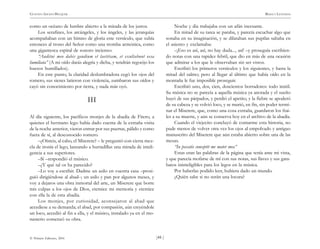 )44 (
© Pehuén Editores, 2001
GUSTAVO ADOLFO BECQUER RIMAS Y LEYENDAS
como un océano de lumbre abierto a la mirada de los justos.
Los serafines, los arcángeles, y los ángeles, y las jerarquías
acompañaban con un himno de gloria este versículo, que subía
entonces al trono del Señor como una tromba armónica, como
una gigantesca espiral de sonoro incienso:
“Auditui meo dabis gaudium et laetitiam, et exultabunt ossa
humiliata” (A mi oído darás alegría y dicha, y tendrán regocijo los
huesos humillados).
En este punto, la claridad deslumbradora cegó los ojos del
romero, sus sienes latieron con violencia, zumbaron sus oídos y
cayó sin conocimiento por tierra, y nada más oyó.
III
Al día siguiente, los pacíficos monjes de la abadía de Fitero, a
quienes el hermano lego había dado cuenta de la extraña visita
de la noche anterior, vieron entrar por sus puertas, pálido y como
fuera de sí, al desconocido romero.
–¿Oísteis, al cabo, el Miserere? – le preguntó con cierta mez-
cla de ironía el lego, lanzando a hurtadillas una mirada de inteli-
gencia a sus superiores.
–Sí –respondió el músico.
–¿Y qué tal os ha parecido?
–Lo voy a escribir. Dadme un asilo en vuestra casa –prosi-
guió dirigiéndose al abad–; un asilo y pan por algunos meses, y
voy a dejaros una obra inmortal del arte, un Miserere que borre
mis culpas a los ojos de Dios, eternice mi memoria y eternice
con ella la de esta abadía.
Los monjes, por curiosidad, aconsejaron al abad que
accediese a su demanda; el abad, por compasión, aún creyéndole
un loco, accedió al fin a ella, y el músico, instalado ya en el mo-
nasterio comenzó su obra.
Noche y día trabajaba con un afán incesante.
En mitad de su tarea se paraba, y parecía escuchar algo que
sonaba en su imaginación, y se dilataban sus pupilas saltaba en
el asiento y exclamaba:
–¡Eso es así, así, no hay duda..., así! –y proseguía escribien-
do notas con una rapidez febril, que dio en más de una ocasión
que admirar a los que le observaban sin ser vistos.
Escribió los primeros versículos y los siguientes, y hasta la
mitad del salmo; pero al llegar al último que había oído en la
montaña le fue imposible proseguir.
Escribió uno, dos, cien, doscientos borradores: todo inútil.
Su música no se parecía a aquella música ya anotada y el sueño
huyó de sus párpados, y perdió el apetito, y la fiebre se apoderó
de su cabeza y se volvió loco, y se murió, en fin, sin poder termi-
nar el Miserere, que, como una cosa extraña, guardaron los frai-
les a su muerte, y aún se conserva hoy en el archivo de la abadía.
Cuando el viejecito concluyó de contarme esta historia, no
pude menos de volver otra vez los ojos al empolvado y antiguo
manuscrito del Miserere que aún estaba abierto sobre una de las
mesas.
“In peccatis conceptit me mater mea”
Estas eran las palabras de la página que tenía ante mi vista,
y que parecía mofarse de mí con sus notas, sus llaves y sus gara-
batos ininteligibles para los legos en la música.
Por haberlas podido leer, hubiera dado un mundo.
¿Quién sabe si no serán una locura?
 