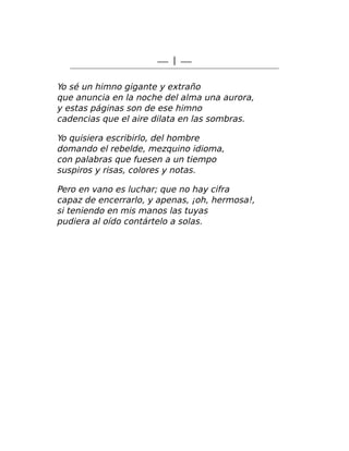 — I —
Yo sé un himno gigante y extraño
que anuncia en la noche del alma una aurora,
y estas páginas son de ese himno
cadencias que el aire dilata en las sombras.
Yo quisiera escribirlo, del hombre
domando el rebelde, mezquino idioma,
con palabras que fuesen a un tiempo
suspiros y risas, colores y notas.
Pero en vano es luchar; que no hay cifra
capaz de encerrarlo, y apenas, ¡oh, hermosa!,
si teniendo en mis manos las tuyas
pudiera al oído contártelo a solas.
 