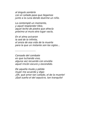 al ángulo sombrío
con el callado paso que llegamos
junto a la cuna donde duerme un niño.
La contemplé un momento,
y aquel resplandor tibio,
aquel lecho de piedra que ofrecía
próximo al muro otro lugar vacío,
En el alma avivaron
la sed de lo infinito,
el ansia de esa vida de la muerte
para la que un instante son los siglos…
………………………
Cansado del combate
en que luchando vivo,
alguna vez recuerdo con envidia
aquel rincón oscuro y escondido.
De aquella muda y pálida
mujer me acuerdo y digo:
¡Oh, qué amor tan callado, el de la muerte!
¡Qué sueño el del sepulcro, tan tranquilo!
 