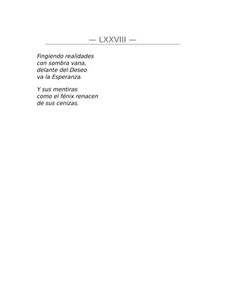 — LXXVIII —
Fingiendo realidades
con sombra vana,
delante del Deseo
va la Esperanza.
Y sus mentiras
como el fénix renacen
de sus cenizas.
 