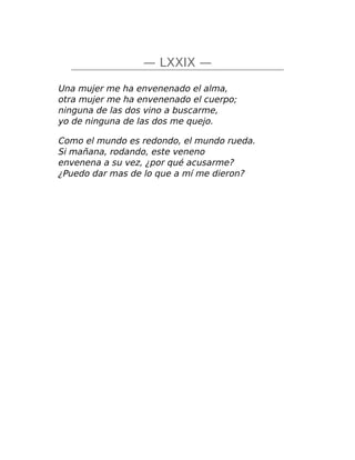 — LXXIX —
Una mujer me ha envenenado el alma,
otra mujer me ha envenenado el cuerpo;
ninguna de las dos vino a buscarme,
yo de ninguna de las dos me quejo.
Como el mundo es redondo, el mundo rueda.
Si mañana, rodando, este veneno
envenena a su vez, ¿por qué acusarme?
¿Puedo dar mas de lo que a mí me dieron?
 