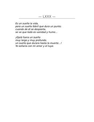 — LXXX —
Es un sueño la vida,
pero un sueño febril que dura un punto;
cuando de él se despierta,
se ve que todo es vanidad y humo…
¡Ojalá fuera un sueño
muy largo y muy profundo,
un sueño que durara hasta la muerte…!
Yo soñaría con mi amor y el tuyo.
 