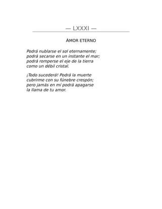 — LXXXI —
AMOR ETERNO
Podrá nublarse el sol eternamente;
podrá secarse en un instante el mar;
podrá romperse el eje de la tierra
como un débil cristal.
¡Todo sucederá! Podrá la muerte
cubrirme con su fúnebre crespón;
pero jamás en mí podrá apagarse
la llama de tu amor.
 