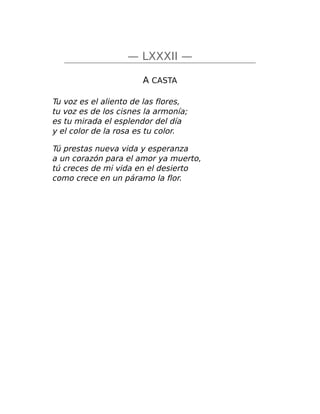 — LXXXII —
A CASTA
Tu voz es el aliento de las flores,
tu voz es de los cisnes la armonía;
es tu mirada el esplendor del día
y el color de la rosa es tu color.
Tú prestas nueva vida y esperanza
a un corazón para el amor ya muerto,
tú creces de mi vida en el desierto
como crece en un páramo la flor.
 