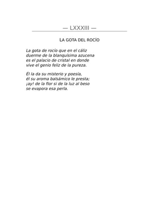 — LXXXIII —
LA GOTA DEL ROCÍO
La gota de rocío que en el cáliz
duerme de la blanquísima azucena
es el palacio de cristal en donde
vive el genio feliz de la pureza.
Él la da su misterio y poesía,
él su aroma balsámico le presta;
¡ay! de la flor si de la luz al beso
se evapora esa perla.
 