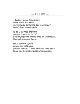 — LXXXIV —
—Lejos, y entre los árboles
de la intrincada selva,
¿no ves algo que brilla por intérvalos?
—Quizás es una estrella.
Ya se la ve más próxima,
como a través de un tul;
de una pequeña ermita arde en la lámpara…
No es de un astro la luz.
De la carrera rápida
el término está aquí.
¡Ah del mesón!… Ni es lámpara ni estrella
la luz que hemos seguido. Es un candil.
 