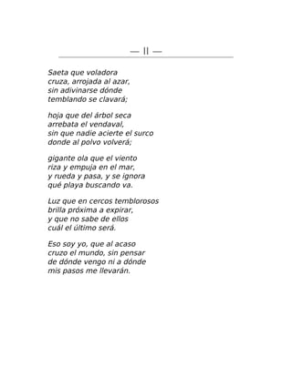 — II —
Saeta que voladora
cruza, arrojada al azar,
sin adivinarse dónde
temblando se clavará;
hoja que del árbol seca
arrebata el vendaval,
sin que nadie acierte el surco
donde al polvo volverá;
gigante ola que el viento
riza y empuja en el mar,
y rueda y pasa, y se ignora
qué playa buscando va.
Luz que en cercos temblorosos
brilla próxima a expirar,
y que no sabe de ellos
cuál el último será.
Eso soy yo, que al acaso
cruzo el mundo, sin pensar
de dónde vengo ni a dónde
mis pasos me llevarán.
 