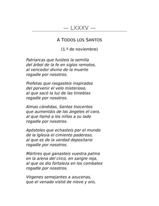 — LXXXV —
A TODOS LOS SANTOS
(1.º de noviembre)
Patriarcas que fuisteis la semilla
del árbol de la fe en siglos remotos,
al vencedor divino de la muerte
rogadle por nosotros.
Profetas que rasgasteis inspirados
del porvenir el velo misterioso,
al que sacó la luz de las tinieblas
rogadle por nosotros.
Almas cándidas, Santos Inocentes
que aumentáis de los ángeles el coro,
al que llamó a los niños a su lado
rogadle por nosotros.
Apóstoles que echasteis por el mundo
de la Iglesia el cimiento poderoso,
al que es de la verdad depositario
rogadle por nosotros.
Mártires que ganasteis vuestra palma
en la arena del circo, en sangre roja,
al que os dio fortaleza en los combates
rogadle por nosotros.
Vírgenes semejantes a azucenas,
que el venado vistió de nieve y oro,
 