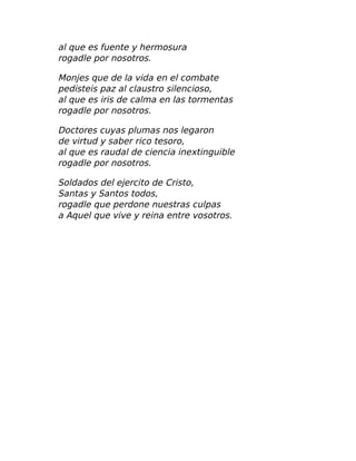 al que es fuente y hermosura
rogadle por nosotros.
Monjes que de la vida en el combate
pedisteis paz al claustro silencioso,
al que es iris de calma en las tormentas
rogadle por nosotros.
Doctores cuyas plumas nos legaron
de virtud y saber rico tesoro,
al que es raudal de ciencia inextinguible
rogadle por nosotros.
Soldados del ejercito de Cristo,
Santas y Santos todos,
rogadle que perdone nuestras culpas
a Aquel que vive y reina entre vosotros.
 