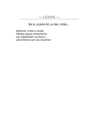 — LXXXVI —
EN EL ÁLBUM DE LA SRA. DOÑA…
Solitario, triste y mudo
hállase aquel cementerio;
sus habitantes no lloran…
¡Qué felices son los muertos!
 