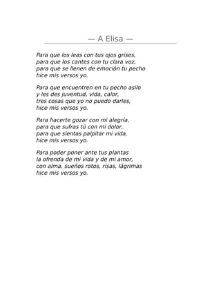 — A Elisa —
Para que los leas con tus ojos grises,
para que los cantes con tu clara voz,
para que se llenen de emoción tu pecho
hice mis versos yo.
Para que encuentren en tu pecho asilo
y les des juventud, vida, calor,
tres cosas que yo no puedo darles,
hice mis versos yo.
Para hacerte gozar con mi alegría,
para que sufras tú con mi dolor,
para que sientas palpitar mi vida,
hice mis versos yo.
Para poder poner ante tus plantas
la ofrenda de mi vida y de mi amor,
con alma, sueños rotos, risas, lágrimas
hice mis versos yo.
 