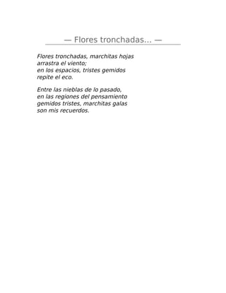 — Flores tronchadas… —
Flores tronchadas, marchitas hojas
arrastra el viento;
en los espacios, tristes gemidos
repite el eco.
Entre las nieblas de lo pasado,
en las regiones del pensamiento
gemidos tristes, marchitas galas
son mis recuerdos.
 