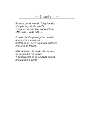 — Errante… —
Errante por el mundo fui gritando:
«La gloria ¿dónde está?»
Y una voz misteriosa contestóme:
«Más allá… más allá…»
En pos de ella perseguí el camino
que la voz me marcó;
halléla al fin, pero en aquel instante
el humo se troncó.
Más el humo, formado denso velo,
se empezó a remontar.
Y penetrando en la azulada esfera
al cielo fue a parar.
 