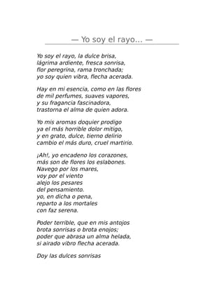 — Yo soy el rayo… —
Yo soy el rayo, la dulce brisa,
lágrima ardiente, fresca sonrisa,
flor peregrina, rama tronchada;
yo soy quien vibra, flecha acerada.
Hay en mi esencia, como en las flores
de mil perfumes, suaves vapores,
y su fragancia fascinadora,
trastorna el alma de quien adora.
Yo mis aromas doquier prodigo
ya el más horrible dolor mitigo,
y en grato, dulce, tierno delirio
cambio el más duro, cruel martirio.
¡Ah!, yo encadeno los corazones,
más son de flores los eslabones.
Navego por los mares,
voy por el viento
alejo los pesares
del pensamiento.
yo, en dicha o pena,
reparto a los mortales
con faz serena.
Poder terrible, que en mis antojos
brota sonrisas o brota enojos;
poder que abrasa un alma helada,
si airado vibro flecha acerada.
Doy las dulces sonrisas
 