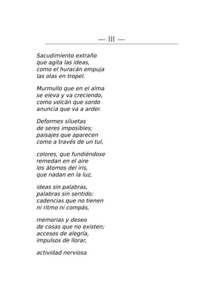 — III —
Sacudimiento extraño
que agita las ideas,
como el huracán empuja
las olas en tropel.
Murmullo que en el alma
se eleva y va creciendo,
como volcán que sordo
anuncia que va a arder.
Deformes siluetas
de seres imposibles;
paisajes que aparecen
como a través de un tul,
colores, que fundiéndose
remedan en el aire
los átomos del iris,
que nadan en la luz,
ideas sin palabras,
palabras sin sentido;
cadencias que no tienen
ni ritmo ni compás,
memorias y deseo
de cosas que no existen;
accesos de alegría,
impulsos de llorar,
actividad nerviosa
 