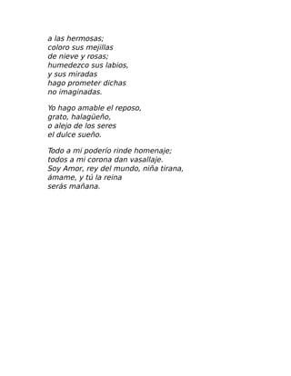 a las hermosas;
coloro sus mejillas
de nieve y rosas;
humedezco sus labios,
y sus miradas
hago prometer dichas
no imaginadas.
Yo hago amable el reposo,
grato, halagüeño,
o alejo de los seres
el dulce sueño.
Todo a mi poderío rinde homenaje;
todos a mi corona dan vasallaje.
Soy Amor, rey del mundo, niña tirana,
ámame, y tú la reina
serás mañana.
 