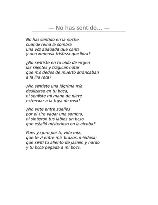 — No has sentido… —
No has sentido en la noche,
cuando reina la sombra
una voz apagada que canta
y una inmensa tristeza que llora?
¿No sentiste en tu oído de virgen
las silentes y trágicas notas
que mis dedos de muerto arrancaban
a la lira rota?
¿No sentiste una lágrima mía
deslizarse en tu boca,
ni sentiste mi mano de nieve
estrechar a la tuya de rosa?
¿No viste entre sueños
por el aire vagar una sombra,
ni sintieron tus labios un beso
que estalló misterioso en la alcoba?
Pues yo juro por ti, vida mía,
que te vi entre mis brazos, miedosa;
que sentí tu aliento de jazmín y nardo
y tu boca pegada a mi boca.
 