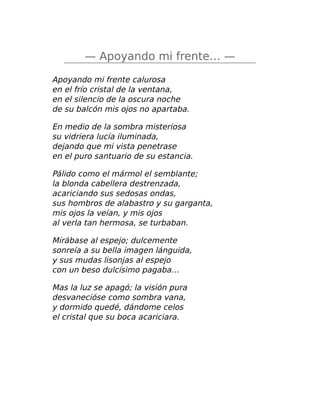 — Apoyando mi frente… —
Apoyando mi frente calurosa
en el frío cristal de la ventana,
en el silencio de la oscura noche
de su balcón mis ojos no apartaba.
En medio de la sombra misteriosa
su vidriera lucía iluminada,
dejando que mi vista penetrase
en el puro santuario de su estancia.
Pálido como el mármol el semblante;
la blonda cabellera destrenzada,
acariciando sus sedosas ondas,
sus hombros de alabastro y su garganta,
mis ojos la veían, y mis ojos
al verla tan hermosa, se turbaban.
Mirábase al espejo; dulcemente
sonreía a su bella imagen lánguida,
y sus mudas lisonjas al espejo
con un beso dulcísimo pagaba…
Mas la luz se apagó; la visión pura
desvanecióse como sombra vana,
y dormido quedé, dándome celos
el cristal que su boca acariciara.
 