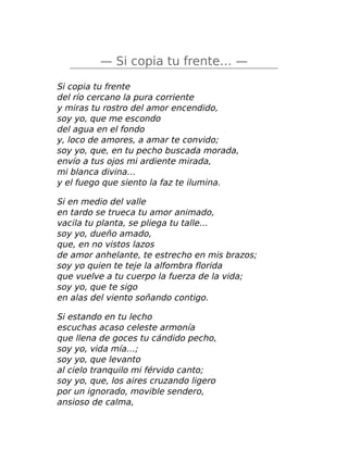 — Si copia tu frente… —
Si copia tu frente
del río cercano la pura corriente
y miras tu rostro del amor encendido,
soy yo, que me escondo
del agua en el fondo
y, loco de amores, a amar te convido;
soy yo, que, en tu pecho buscada morada,
envío a tus ojos mi ardiente mirada,
mi blanca divina…
y el fuego que siento la faz te ilumina.
Si en medio del valle
en tardo se trueca tu amor animado,
vacila tu planta, se pliega tu talle…
soy yo, dueño amado,
que, en no vistos lazos
de amor anhelante, te estrecho en mis brazos;
soy yo quien te teje la alfombra florida
que vuelve a tu cuerpo la fuerza de la vida;
soy yo, que te sigo
en alas del viento soñando contigo.
Si estando en tu lecho
escuchas acaso celeste armonía
que llena de goces tu cándido pecho,
soy yo, vida mía…;
soy yo, que levanto
al cielo tranquilo mi férvido canto;
soy yo, que, los aires cruzando ligero
por un ignorado, movible sendero,
ansioso de calma,
 