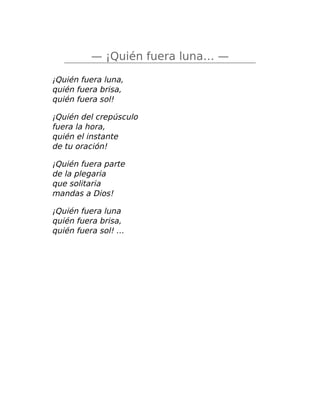 — ¡Quién fuera luna… —
¡Quién fuera luna,
quién fuera brisa,
quién fuera sol!
¡Quién del crepúsculo
fuera la hora,
quién el instante
de tu oración!
¡Quién fuera parte
de la plegaria
que solitaria
mandas a Dios!
¡Quién fuera luna
quién fuera brisa,
quién fuera sol! …
 