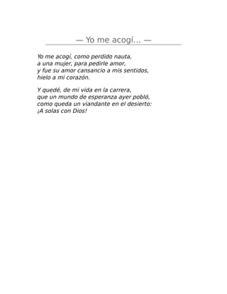 — Yo me acogí… —
Yo me acogí, como perdido nauta,
a una mujer, para pedirle amor,
y fue su amor cansancio a mis sentidos,
hielo a mi corazón.
Y quedé, de mi vida en la carrera,
que un mundo de esperanza ayer pobló,
como queda un viandante en el desierto:
¡A solas con Dios!
 