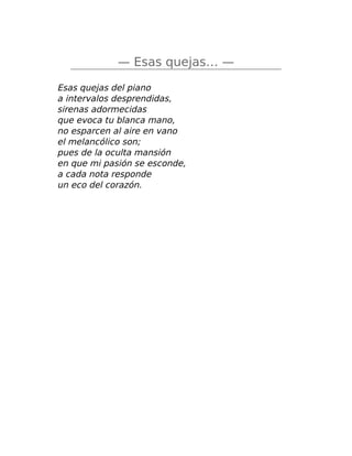 — Esas quejas… —
Esas quejas del piano
a intervalos desprendidas,
sirenas adormecidas
que evoca tu blanca mano,
no esparcen al aire en vano
el melancólico son;
pues de la oculta mansión
en que mi pasión se esconde,
a cada nota responde
un eco del corazón.
 