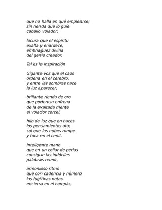 que no halla en qué emplearse;
sin rienda que lo guíe
caballo volador;
locura que el espíritu
exalta y enardece;
embriaguez divina
del genio creador.
Tal es la inspiración
Gigante voz que el caos
ordena en el cerebro,
y entre las sombras hace
la luz aparecer,
brillante rienda de oro
que poderosa enfrena
de la exaltada mente
el volador corcel,
hilo de luz que en haces
los pensamientos ata;
sol que las nubes rompe
y toca en el cenit.
Inteligente mano
que en un collar de perlas
consigue las indóciles
palabras reunir,
armonioso ritmo
que con cadencia y número
las fugitivas notas
encierra en el compás,
 