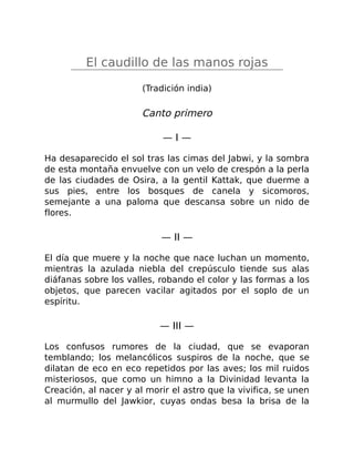 El caudillo de las manos rojas
(Tradición india)
Canto primero
— I —
Ha desaparecido el sol tras las cimas del Jabwi, y la sombra
de esta montaña envuelve con un velo de crespón a la perla
de las ciudades de Osira, a la gentil Kattak, que duerme a
sus pies, entre los bosques de canela y sicomoros,
semejante a una paloma que descansa sobre un nido de
flores.
— II —
El día que muere y la noche que nace luchan un momento,
mientras la azulada niebla del crepúsculo tiende sus alas
diáfanas sobre los valles, robando el color y las formas a los
objetos, que parecen vacilar agitados por el soplo de un
espíritu.
— III —
Los confusos rumores de la ciudad, que se evaporan
temblando; los melancólicos suspiros de la noche, que se
dilatan de eco en eco repetidos por las aves; los mil ruidos
misteriosos, que como un himno a la Divinidad levanta la
Creación, al nacer y al morir el astro que la vivifica, se unen
al murmullo del Jawkior, cuyas ondas besa la brisa de la
 