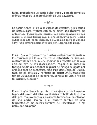 tarde, produciendo un canto dulce, vago y perdido como las
últimas notas de la improvisación de una bayadera.
— IV —
La noche vence; el cielo se corona de estrellas, y las torres
de Kattak, para rivalizar con él, se ciñen una diadema de
antorchas. ¿Quién es ese caudillo que aparece al pie de sus
muros, al mismo tiempo que la luna se levanta entre ligeras
nubes más allá de los montes, a cuyos pies corre el Ganges
como una inmensa serpiente azul con escamas de plata?
— V —
Él es. ¿Qué otro guerrero de cuantos vuelan como la saeta a
los combates y a la muerte, tras el estandarte de Schiuen,
meteoro de la gloria, puede adornar sus cabellos con la roja
cola del ave de los dioses indios, colgar a su cuello la
tortuga de oro o suspender su puñal de mango de ágata del
amarillo chal de cachemira, sino Pulo-Dheli, rajá de Dakka,
rayo de las batallas y hermano de Tippot-Dheli, magnífico
rey de Osira, señor de los señores, sombra de Dios e hijo de
los astros luminosos?
— VI —
Él es; ningún otro sabe prestar a sus ojos ya el melancólico
fulgor del lucero del alba, ya el siniestro brillo de la pupila
del tigre, comunicando a sus oscuras facciones el resplandor
de una noche serena, o el aspecto terrible de una
tempestad en las aéreas cumbres del Davalaguiri. Es él;
pero ¿qué aguarda?
 