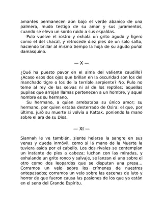 amantes permanecen aún bajo el verde abanico de una
palmera, mudo testigo de su amor y sus juramentos,
cuando se eleva un sordo ruido a sus espaldas.
Pulo vuelve el rostro y exhala un grito agudo y ligero
como el del chacal, y retrocede diez pies de un solo salto,
haciendo brillar al mismo tiempo la hoja de su agudo puñal
damasquino.
— X —
¿Qué ha puesto pavor en el alma del valiente caudillo?
¿Acaso esos dos ojos que brillan en la oscuridad son los del
manchado tigre o los de la terrible serpiente? No. Pulo no
teme al rey de las selvas ni al de los reptiles; aquellas
pupilas que arrojan llamas pertenecen a un hombre, y aquel
hombre es su hermano.
Su hermano, a quien arrebataba su único amor; su
hermano, por quien estaba desterrado de Osira; el que, por
último, juró su muerte si volvía a Kattak, poniendo la mano
sobre el ara de su Dios.
— XI —
Siannah le ve también, siente helarse la sangre en sus
venas y queda inmóvil, como si la mano de la Muerte la
tuviera asida por el cabello. Los dos rivales se contemplan
un instante de pies a cabeza; luchan con las miradas, y
exhalando un grito ronco y salvaje, se lanzan el uno sobre el
otro como dos leopardos que se disputan una presa…
Corramos un velo sobre los crímenes de nuestros
antepasados; corramos un velo sobre las escenas de luto y
horror de que fueron causa las pasiones de los que ya están
en el seno del Grande Espíritu.
 
