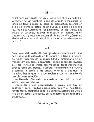 — XII —
El sol nace en Oriente; diríase al verlo que el genio de la luz,
vencedor de las sombras, ebrio de orgullo y majestad, se
lanza en triunfo sobre su carro de diamantes, dejando en
pos de sí, como la estela de un buque, el polvo de oro que
levantan sus corceles en el pavimento de los cielos. Las
aguas, los bosques, las aves, el espacio, los mundos tienen
una sola voz, y esta voz entona el himno del día. ¿Quién no
siente saltar su corazón de júbilo a los ecos de este solemne
cántico?
— XIII —
Sólo un mortal; vedle allí. Sus ojos desencajados están fijos
con una mirada estúpida en la sangre que tiñe sus manos,
en balde, saliendo de su inmovilidad y embargado de un
frenesí terrible, corre a lavárselas en las orillas del Jawkior;
bajo las cristalinas ondas, las manchas desaparecen; mas
apenas retira sus manos, la sangre, humeante y roja, vuelve
a teñirlas. Y torna a las ondas, y torna a aparecer la
mancha, hasta que al cabo exclama con un acento de
terrible desesperación:
—¡Siannah! ¡Siannah! La maldición del cielo ha caído
sobre nuestras cabezas.
¿Conocéis a ese desgraciado, a cuyos pies hay un
cadáver y cuyas rodillas abraza una mujer? Es Pulo-Dheli,
rey de Osira, magnífico señor de señores, sombra de Dios e
hijo de los astros luminosos, por la muerte de su hermano y
antecesor…
Canto segundo
 