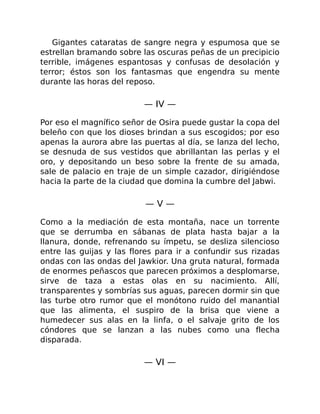 Gigantes cataratas de sangre negra y espumosa que se
estrellan bramando sobre las oscuras peñas de un precipicio
terrible, imágenes espantosas y confusas de desolación y
terror; éstos son los fantasmas que engendra su mente
durante las horas del reposo.
— IV —
Por eso el magnífico señor de Osira puede gustar la copa del
beleño con que los dioses brindan a sus escogidos; por eso
apenas la aurora abre las puertas al día, se lanza del lecho,
se desnuda de sus vestidos que abrillantan las perlas y el
oro, y depositando un beso sobre la frente de su amada,
sale de palacio en traje de un simple cazador, dirigiéndose
hacia la parte de la ciudad que domina la cumbre del Jabwi.
— V —
Como a la mediación de esta montaña, nace un torrente
que se derrumba en sábanas de plata hasta bajar a la
llanura, donde, refrenando su ímpetu, se desliza silencioso
entre las guijas y las flores para ir a confundir sus rizadas
ondas con las ondas del Jawkior. Una gruta natural, formada
de enormes peñascos que parecen próximos a desplomarse,
sirve de taza a estas olas en su nacimiento. Allí,
transparentes y sombrías sus aguas, parecen dormir sin que
las turbe otro rumor que el monótono ruido del manantial
que las alimenta, el suspiro de la brisa que viene a
humedecer sus alas en la linfa, o el salvaje grito de los
cóndores que se lanzan a las nubes como una flecha
disparada.
— VI —
 